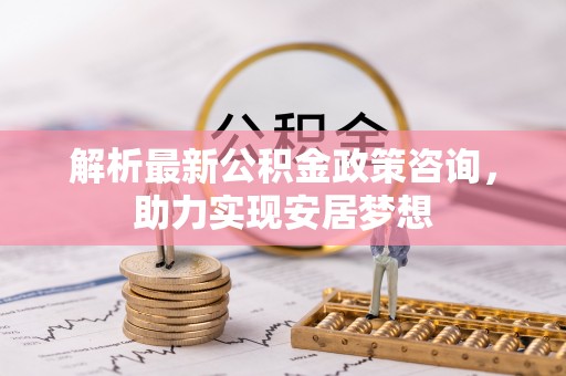 尼木解析最新公积金政策咨询，助力实现安居梦想