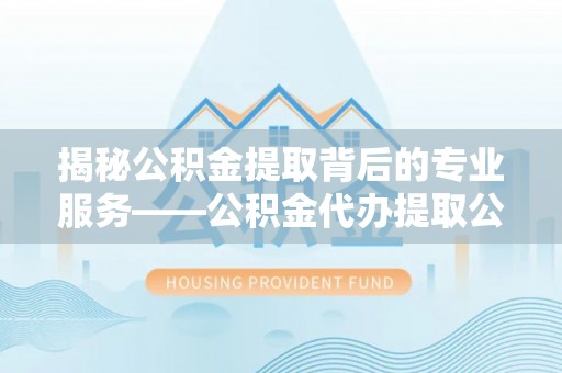 尼木揭秘公积金提取背后的专业服务——公积金代办提取公司的角色与价值