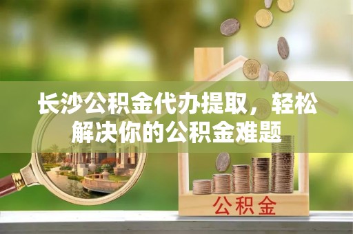 尼木长沙公积金代办提取，轻松解决你的公积金难题