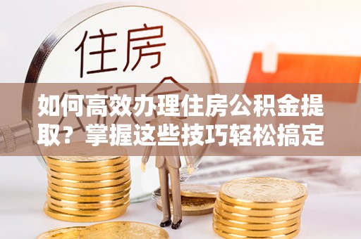 尼木如何高效办理住房公积金提取？掌握这些技巧轻松搞定