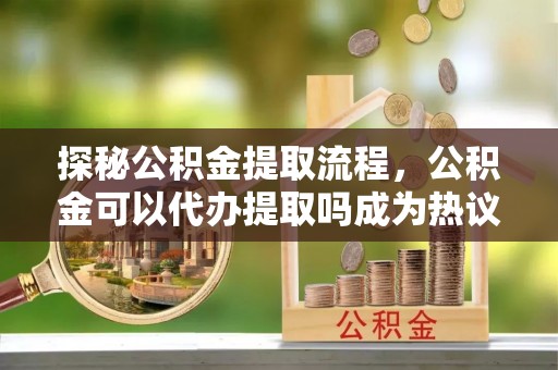 尼木探秘公积金提取流程，公积金可以代办提取吗成为热议焦点
