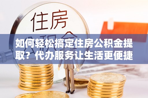 尼木如何轻松搞定住房公积金提取？代办服务让生活更便捷