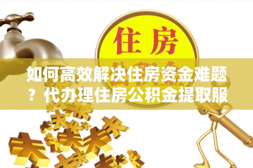尼木如何高效解决住房资金难题？代办理住房公积金提取服务助您轻松应对