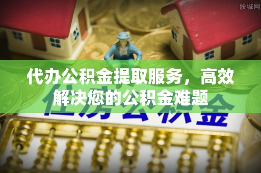 尼木代办公积金提取服务，高效解决您的公积金难题