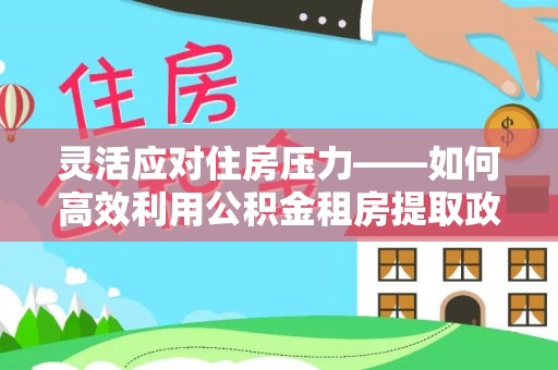尼木灵活应对住房压力——如何高效利用公积金租房提取政策