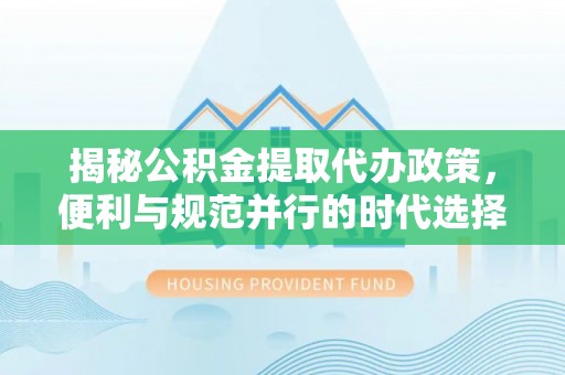 尼木揭秘公积金提取代办政策，便利与规范并行的时代选择
