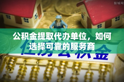 尼木公积金提取代办单位，如何选择可靠的服务商