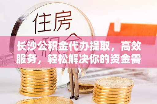 尼木长沙公积金代办提取，高效服务，轻松解决你的资金需求