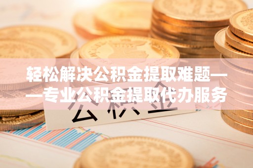 尼木轻松解决公积金提取难题——专业公积金提取代办服务详解
