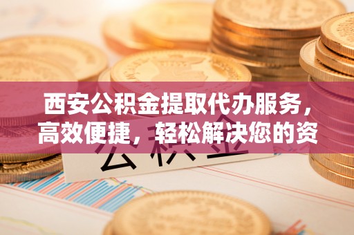 尼木西安公积金提取代办服务，高效便捷，轻松解决您的资金需求