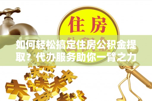 尼木如何轻松搞定住房公积金提取？代办服务助你一臂之力