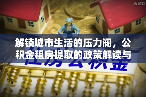 尼木解锁城市生活的压力阀，公积金租房提取的政策解读与实践指南