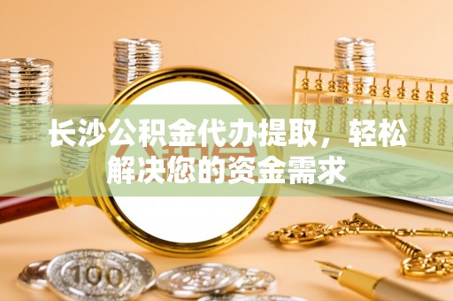 尼木长沙公积金代办提取，轻松解决您的资金需求