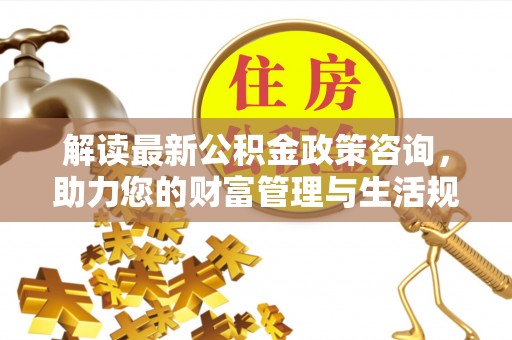 尼木解读最新公积金政策咨询，助力您的财富管理与生活规划