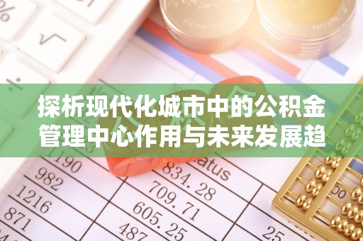 尼木探析现代化城市中的公积金管理中心作用与未来发展趋势