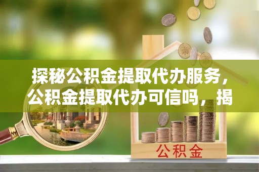 尼木探秘公积金提取代办服务，公积金提取代办可信吗，揭秘真相与选择指南