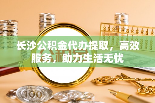 尼木长沙公积金代办提取，高效服务，助力生活无忧