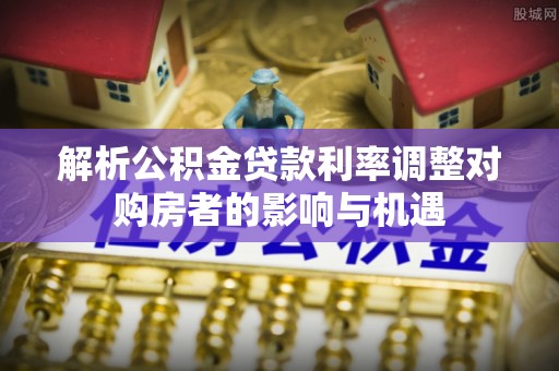 尼木解析公积金贷款利率调整对购房者的影响与机遇