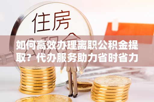 尼木如何高效办理离职公积金提取？代办服务助力省时省力
