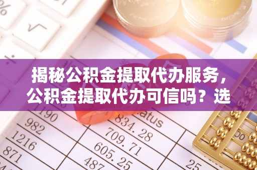 尼木揭秘公积金提取代办服务，公积金提取代办可信吗？选择前你需要知道的真相