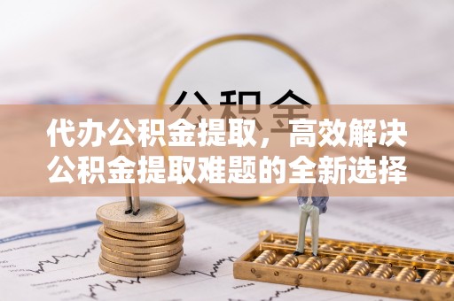 尼木代办公积金提取，高效解决公积金提取难题的全新选择