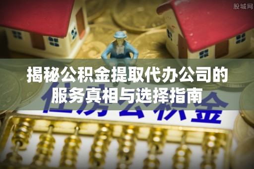 尼木揭秘公积金提取代办公司的服务真相与选择指南