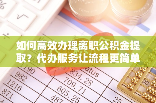 尼木如何高效办理离职公积金提取？代办服务让流程更简单