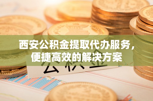 尼木西安公积金提取代办服务，便捷高效的解决方案