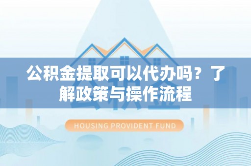 尼木公积金提取可以代办吗？了解政策与操作流程