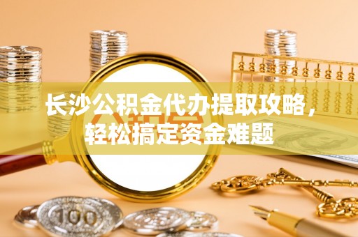 尼木长沙公积金代办提取攻略，轻松搞定资金难题