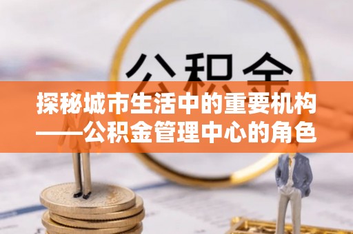 尼木探秘城市生活中的重要机构——公积金管理中心的角色与意义