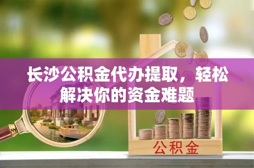 尼木长沙公积金代办提取，轻松解决你的资金难题