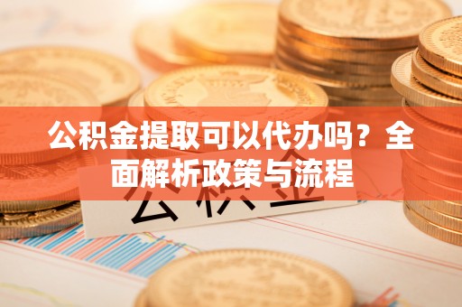 尼木公积金提取可以代办吗？全面解析政策与流程