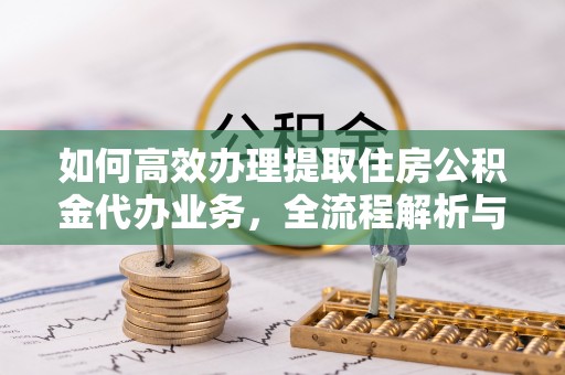 尼木如何高效办理提取住房公积金代办业务，全流程解析与实用建议