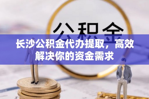 尼木长沙公积金代办提取，高效解决你的资金需求