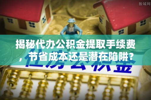 尼木揭秘代办公积金提取手续费，节省成本还是潜在陷阱？
