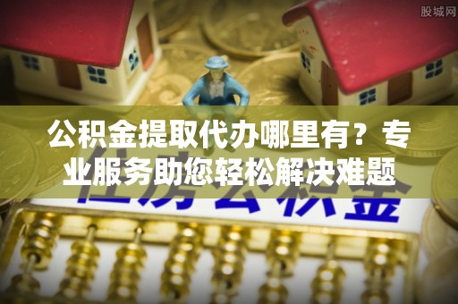 尼木公积金提取代办哪里有？专业服务助您轻松解决难题