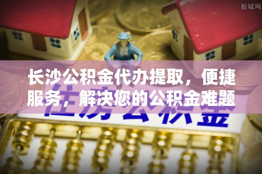 尼木长沙公积金代办提取，便捷服务，解决您的公积金难题
