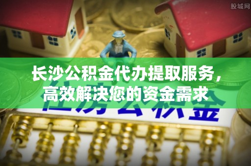 尼木长沙公积金代办提取服务，高效解决您的资金需求
