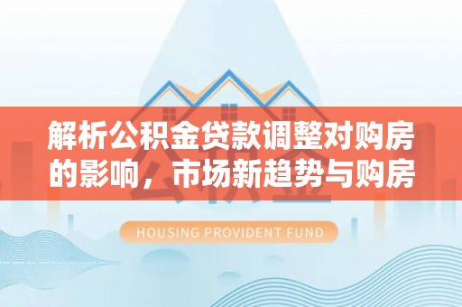 尼木解析公积金贷款调整对购房的影响，市场新趋势与购房者策略