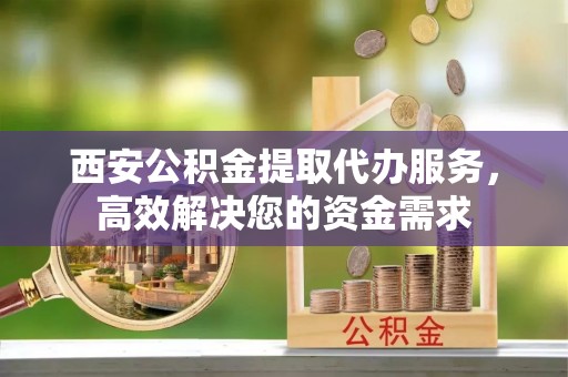 尼木西安公积金提取代办服务，高效解决您的资金需求