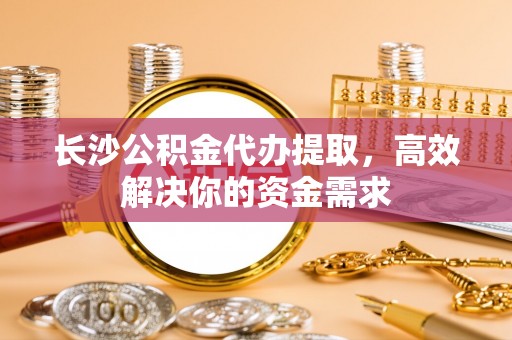 尼木长沙公积金代办提取，高效解决你的资金需求