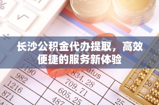 尼木长沙公积金代办提取，高效便捷的服务新体验