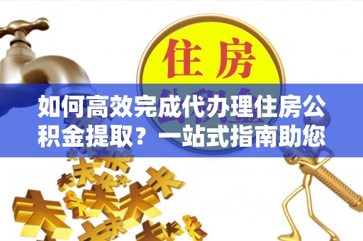 尼木如何高效完成代办理住房公积金提取？一站式指南助您轻松搞定