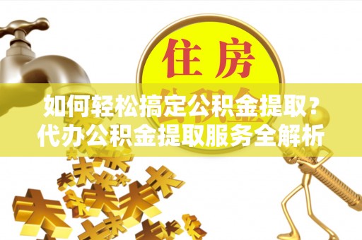 尼木如何轻松搞定公积金提取？代办公积金提取服务全解析