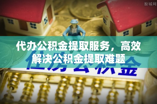 尼木代办公积金提取服务，高效解决公积金提取难题