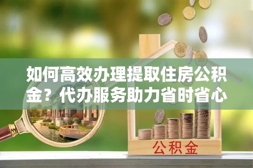 尼木如何高效办理提取住房公积金？代办服务助力省时省心