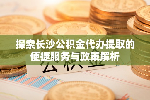 尼木探索长沙公积金代办提取的便捷服务与政策解析