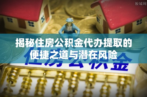 尼木揭秘住房公积金代办提取的便捷之道与潜在风险