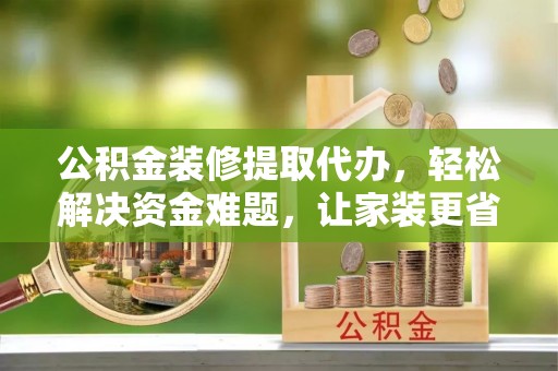尼木公积金装修提取代办，轻松解决资金难题，让家装更省心